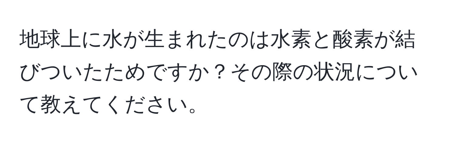 地球上に水が生まれたのは水素と酸素が結びついたためですか？その際の状況について教えてください。