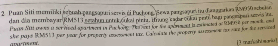 Puan Siti memíliki sebuah pangsapuri servis di Puchong. Sewa pangsapuri itu dianggarkan RM950 sebulan 
dan dia membayar RM513 setahun untuk cukai pintu. Hitung kadar cukai pintú bagi pangsapuri servis itu. 
Puan Siti owns a serviced apartment in Puchong. The rent for the apartment is estimated at RM950 per month, and 
she pays RM513 per year for property assessment tax. Calculate the property assessment tax rate for the serviced 
apartment. 
[3 markah/marks]