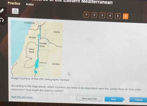 the Eastern Mediterranean 
Practice Active 
1 2 3 4 5 6 7 a 
Image courtesy of the UN Cartographic Section 
According to the map above, which countries are likely to be dependent upon the Jordan River for their water 
resources? How might this lead to conflict? 
Mark this and return Save and Exit Neot Subenit