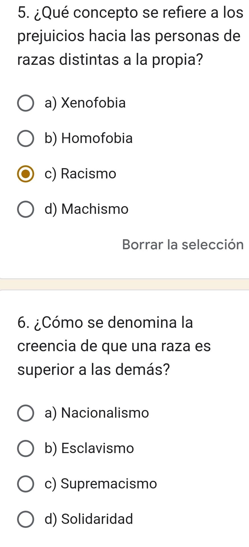 ¿Qué concepto se refiere a los
prejuicios hacia las personas de
razas distintas a la propia?
a) Xenofobia
b) Homofobia
c) Racismo
d) Machismo
Borrar la selección
6. ¿Cómo se denomina la
creencia de que una raza es
superior a las demás?
a) Nacionalismo
b) Esclavismo
c) Supremacismo
d) Solidaridad