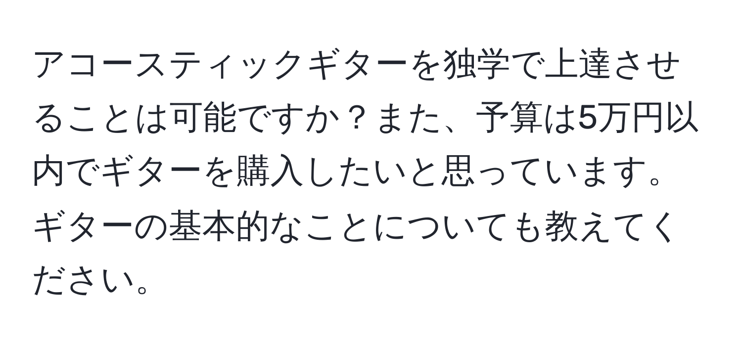 アコースティックギターを独学で上達させることは可能ですか？また、予算は5万円以内でギターを購入したいと思っています。ギターの基本的なことについても教えてください。