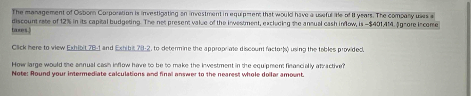 The management of Osborn Corporation is investigating an investment in equipment that would have a useful life of 8 years. The company uses a 
discount rate of 12% in its capital budgeting. The net present value of the investment, excluding the annual cash inflow, is −$401,414. (Ignore income 
taxes.) 
Click here to view Exhibit 7B-1 and Exhibit 7B-2, to determine the appropriate discount factor(s) using the tables provided. 
How large would the annual cash inflow have to be to make the investment in the equipment financially attractive? 
Note: Round your intermediate calculations and final answer to the nearest whole dollar amount.