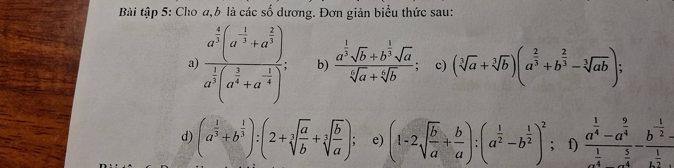 Bài tập 5: Cho a, b là các số dương. Đơn giản biểu thức sau: 
a) frac a^(frac 4)3(a^(-3)+a^(frac 2)3)a^(frac 1)3(a^(frac 2)3+a^(-frac 2)4)^2 b) frac a^(frac 1)3sqrt(b)+b^(frac 1)3sqrt(a)sqrt[6](a)+sqrt[6](b); c) (sqrt[3](a)+sqrt[3](b))(a^(frac 2)3+b^(frac 2)3-sqrt[3](ab)); 
d) (a^(frac 1)3+b^(frac 1)3):(2+sqrt[3](frac a)b+sqrt[3](frac b)a) : e) (1-2sqrt(frac b)a+ b/a ):(a^(frac 1)2-b^(frac 1)2)^2; f) frac a^(frac 1)4-a^(frac 9)4a^(frac 1)4-a^(frac 5)4-frac b^(-frac 1)2-a^(frac 1)2· 