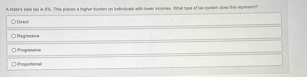 A state's sale tax is 8%. This places a higher burden on individuals with lower incomes. What type of tax system does this represent?
Direct
Regressive
Progressive
Proportional