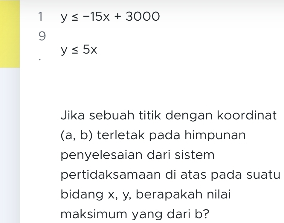 1 y≤ -15x+3000
9
y≤ 5x
Jika sebuah titik dengan koordinat
(a,b) terletak pada himpunan 
penyelesaian dari sistem 
pertidaksamaan di atas pada suatu 
bidang x, y, berapakah nilai 
maksimum yang dari b?