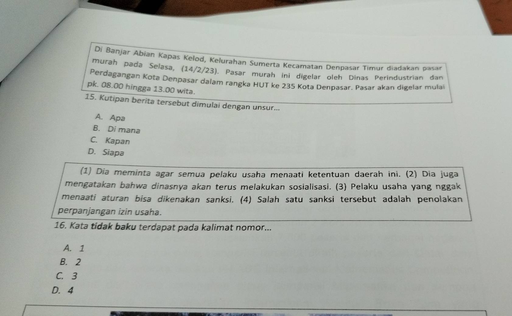 Dí Banjar Abian Kapas Kelod, Kelurahan Sumerta Kecamatan Denpasar Timur diadakan pasar
murah pada Selasa, (14/2/23). Pasar murah ini digelar oleh Dinas Perindustrian dan
Perdagangan Kota Denpasar dalam rangka HUT ke 235 Kota Denpasar. Pasar akan digelar mulai
pk. 08.00 hingga 13.00 wita.
15. Kutipan berita tersebut dimulai dengan unsur...
A. Apa
B. Di mana
C. Kapan
D. Siapa
(1) Dia meminta agar semua pelaku usaha menaati ketentuan daerah ini. (2) Dia juga
mengatakan bahwa dinasnya akan terus melakukan sosialisasi. (3) Pelaku usaha yang nggak
menaati aturan bisa dikenakan sanksi. (4) Salah satu sanksi tersebut adalah penolakan
perpanjangan izin usaha.
16. Kata tidak baku terdapat pada kalimat nomor...
A. 1
B. 2
C. 3
D. 4