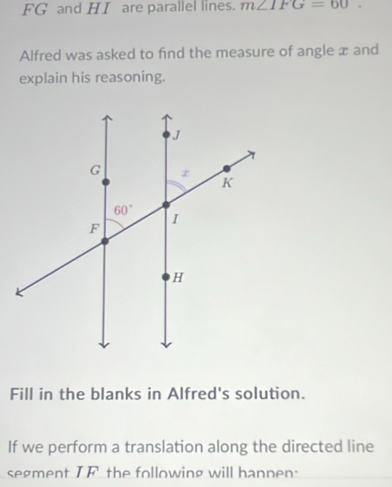 FG and HI are parallel lines. m∠ IFG=60.
Alfred was asked to find the measure of angle x and
explain his reasoning.
Fill in the blanks in Alfred's solution.
If we perform a translation along the directed line
segment IF the following will hannen: