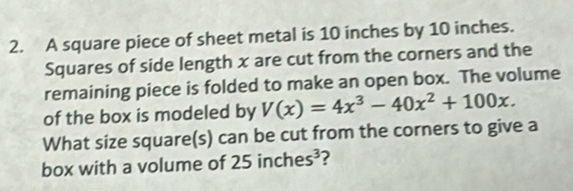 A square piece of sheet metal is 10 inches by 10 inches. 
Squares of side length x are cut from the corners and the 
remaining piece is folded to make an open box. The volume 
of the box is modeled by V(x)=4x^3-40x^2+100x. 
What size square(s) can be cut from the corners to give a 
box with a volume of 2 5inches^3 ?