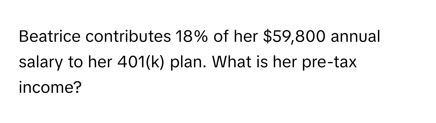 Beatrice contributes 18% of her $59,800 annual salary to her 401(k) plan. What is her pre-tax income?