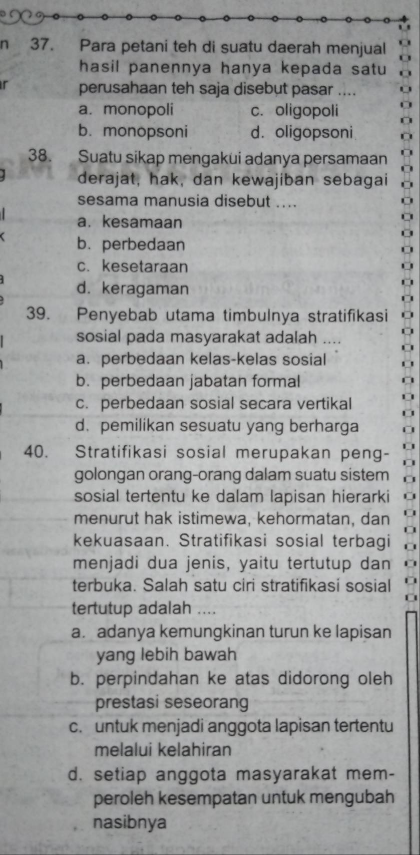 Para petani teh di suatu daerah menjual
hasil panennya hanya kepada satu 
r
perusahaan teh saja disebut pasar ....
a. monopoli c. oligopoli
b.monopsoni d. oligopsoni
38. Suatu sikap mengakui adanya persamaan
derajat, hak, dan kewajiban sebagai
sesama manusia disebut ....
a. kesamaan
b. perbedaan
c. kesetaraan
d. keragaman
39. Penyebab utama timbulnya stratifikasi
sosial pada masyarakat adalah ....
a. perbedaan kelas-kelas sosial
b. perbedaan jabatan formal
c. perbedaan sosial secara vertikal
d. pemilikan sesuatu yang berharga
40. Stratifikasi sosial merupakan peng-
golongan orang-orang dalam suatu sistem
sosial tertentu ke dalam lapisan hierarki
menurut hak istimewa, kehormatan, dan
kekuasaan. Stratifikasi sosial terbagi
menjadi dua jenis, yaitu tertutup dan
terbuka. Salah satu ciri stratifikasi sosial
tertutup adalah ....
a. adanya kemungkinan turun ke lapisan
yang lebih bawah
b. perpindahan ke atas didorong oleh
prestasi seseorang
c. untuk menjadi anggota lapisan tertentu
melalui kelahiran
d. setiap anggota masyarakat mem-
peroleh kesempatan untuk mengubah
nasibnya