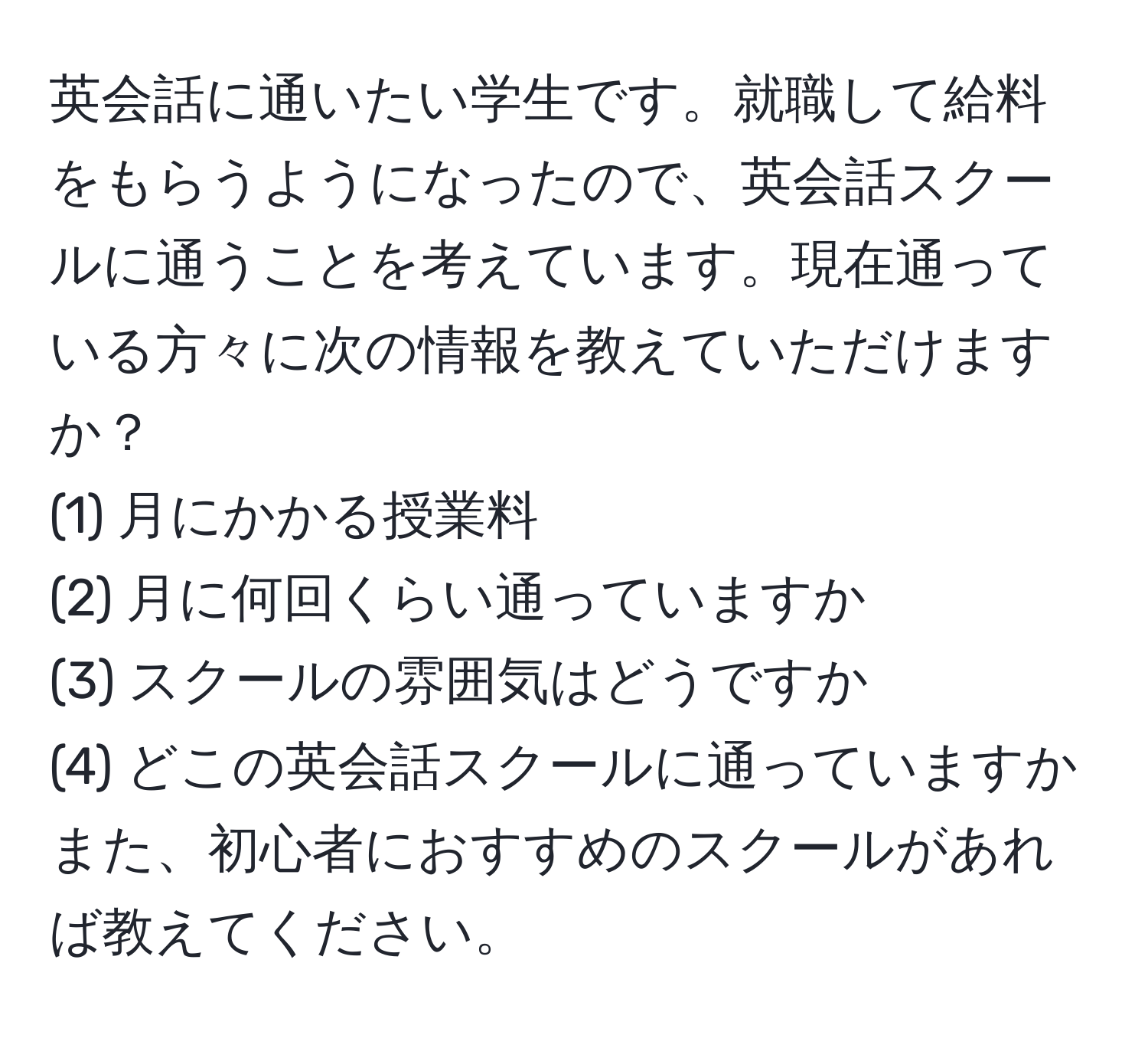 英会話に通いたい学生です。就職して給料をもらうようになったので、英会話スクールに通うことを考えています。現在通っている方々に次の情報を教えていただけますか？  
(1) 月にかかる授業料  
(2) 月に何回くらい通っていますか  
(3) スクールの雰囲気はどうですか  
(4) どこの英会話スクールに通っていますか  
また、初心者におすすめのスクールがあれば教えてください。