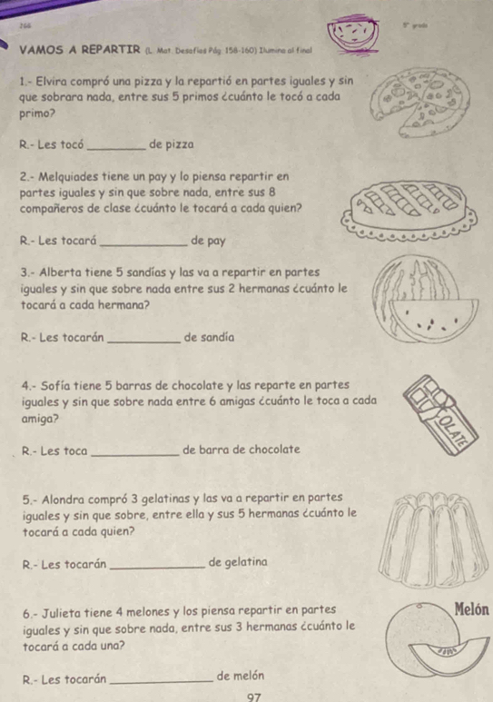 166 5" grods 
VAMOS A REPARTIR (L. Mat. Desofios Pág. 158-160) Ilumina al final 
1.- Elvira compró una pizza y la repartió en partes iguales y sin 
que sobrara nada, entre sus 5 primos ¿cuánto le tocó a cada 
primo? 
R.- Les tocó _de pizza 
2.- Melquiades tiene un pay y lo piensa repartir en 
partes iguales y sin que sobre nada, entre sus 8
compañeros de clase ¿cuánto le tocará a cada quien? 
R.- Les tocará_ de pay 
3.- Alberta tiene 5 sandías y las va a repartir en partes 
iguales y sin que sobre nada entre sus 2 hermanas ¿cuánto le 
tocará a cada hermana? 
R.- Les tocarán_ de sandía 
4.- Sofía tiene 5 barras de chocolate y las reparte en partes 
iguales y sin que sobre nada entre 6 amigas ¿cuánto le toca a cada 
amiga? 
R.- Les toca _de barra de chocolate 
5.- Alondra compró 3 gelatinas y las va a repartir en partes 
iguales y sin que sobre, entre ella y sus 5 hermanas ¿cuánto le 
tocará a cada quien? 
R.- Les tocarán_ de gelatina 
6.- Julieta tiene 4 melones y los piensa repartir en partes Melón 
iguales y sin que sobre nada, entre sus 3 hermanas ¿cuánto le 
tocará a cada una? 
R.- Les tocarán _de melón
97