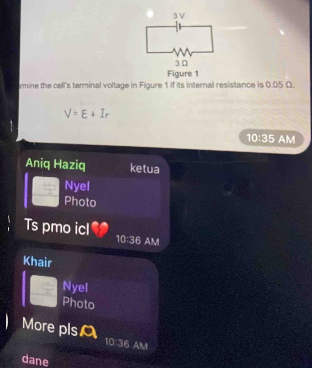 Figure 1 
rmine the cell's terminal voltage in Figure 1 if its internal resistance is 0.05 Ω.
V=E+Ir
10:35 AM 
Aniq Haziq ketua 
Nyel 
Photo 
Ts pmo icl 
10:36 AM 
Khair 
Nyel 
Photo 
More plso 
10:36 AM 
dane