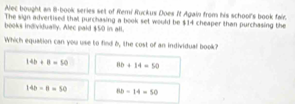 Alec bought an 8 -book series set of Remi Ruckus Does It Again from his school's book fair.
The sign advertised that purchasing a book set would be $14 cheaper than purchasing the
books individually. Alec paid $50 in all.
Which equation can you use to find b, the cost of an individual book?
14b+8=50 8b+14=50
14b-8=50 8b-14=50