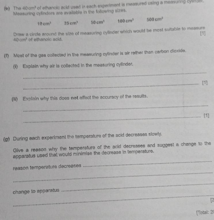 The 40cm^3 of ethanoic acid used in each experiment is measured using a measuring cylinder. 
Measuring cylinders are available in the following sizes.
10cm^3 25cm^3 50cm^3 100cm^3 500cm^3
Draw a circle around the size of measuring cylinder which would be most suitable to measure 
[1]
40cm^3 of ethanoic acid. 
(1) Most of the gas collected in the measuring cylinder is air rather than carbon dioxide. 
_ 
(i) Explain why air is collected in the measuring cylinder. 
_[1] 
(ii) Explain why this does not affect the accuracy of the results. 
_ 
_[1] 
(g) During each experiment the temperature of the acid decreases slowly. 
Give a reason why the temperature of the acid decreases and suggest a change to the 
_ 
apparatus used that would minimise the decrease in temperature. 
_ 
reason temperature decreases 
_ 
change to apparatus 
_ 
2 
[Total: 2