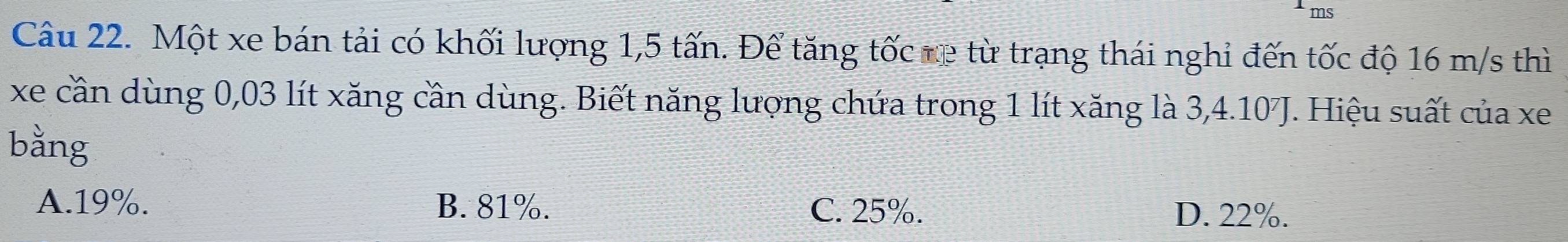 Một xe bán tải có khối lượng 1,5 tấn. Đế tăng tốc re từ trạng thái nghỉ đến tốc độ 16 m/s thì
xe cần dùng 0,03 lít xăng cần dùng. Biết năng lượng chứa trong 1 lít xăng là 3, 4.10J. Hiệu suất của xe
bằng
A. 19%. B. 81%. C. 25%. D. 22%.
