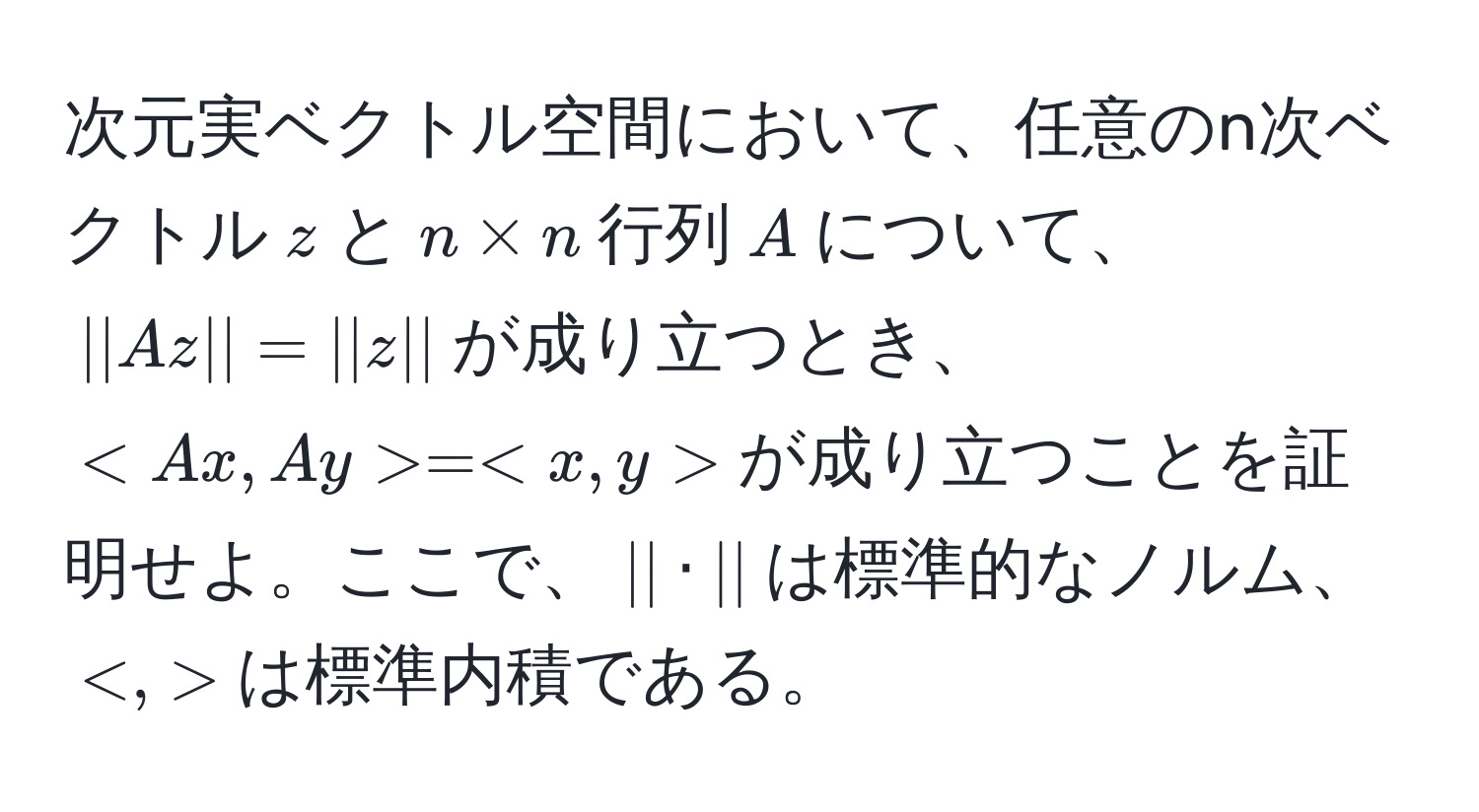 次元実ベクトル空間において、任意のn次ベクトル$z$と$n * n$行列$A$について、$|| Az || = || z ||$が成り立つとき、$ = $が成り立つことを証明せよ。ここで、$|| · ||$は標準的なノルム、$ $は標準内積である。