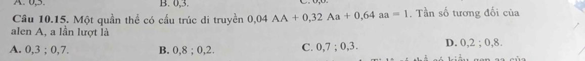 0, 5. B. 0, 3.
Câu 10.15. Một quần thể có cấu trúc di truyền 0,04AA+0,32Aa+0,64aa=1. Tần số tương đối của
alen A, a lần lượt là
A. 0, 3; 0, 7. B. 0, 8; 0, 2. C. 0, 7; 0, 3. D. 0, 2; 0, 8.