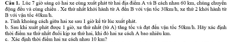 Lúc 7 giờ sáng có hai xe cùng xuất phát từ hai địa điểm A và B cách nhau 60 km, chúng chuyền 
động đều và cùng chiều . Xe thứ nhất khởi hành từ A đến B với vận tốc 30km/h, xe thứ 2 khởi hành từ 
B với vận tốc 40km/h. 
a. Tính khoảng cách giữa hai xe sau 1 giờ kể từ lúc xuất phát. 
b. Sau khi xuất phát được 1 giờ, xe thứ nhất (từ A) tăng tốc và đạt đến vận tốc 50km/h. Hãy xác định 
thời điểm xe thứ nhất đuôi kịp xe thứ hai, khi đó hai xe cách A bao nhiêu km. 
c. Xác định thời điểm hai xe cách nhau 10 km?