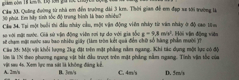 giảm còn 18 km/h. Độ lớn gia tốc chuyền độn
Câu 33. Quãng đường từ nhà em đến trường dài 3 km. Thời gian đề em đạp xe tới trường là
30 phút. Em hãy tính tốc độ trung bình là bao nhiêu?
Câu 34. Tại một buổi thi đấu nhảy cầu, một vận động viên nhảy từ ván nhảy ở độ cao 10m
so với mặt nước. Giả sử vận động viên rơi tự do với gia tốc g=9,8m/s^2. Hỏi vận động viên
sẽ chạm mặt nước sau bao nhiêu giây (làm tròn kết quả đến chữ số hàng phần mười )?
Câu 35: Một vật khối lượng 2kg đặt trên mặt phẳng nằm ngang. Khi tác dụng một lực có độ
lớn là 1N theo phương ngang vật bắt đầu trượt trên mặt phẳng nằm ngang. Tính vận tốc của
vật sau 4s. Xem lực ma sát là không đáng kể.
A. 2m/s B. 3m/s C. 4m/s D. 5m/s