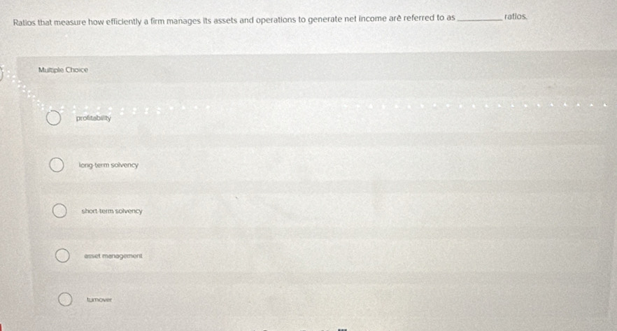 Ratios that measure how efficiently a firm manages its assets and operations to generate net income arê referred to as _ratios.
Multiple Choice
profitability
long-term solvency
short-term solvency
asset management
turnover