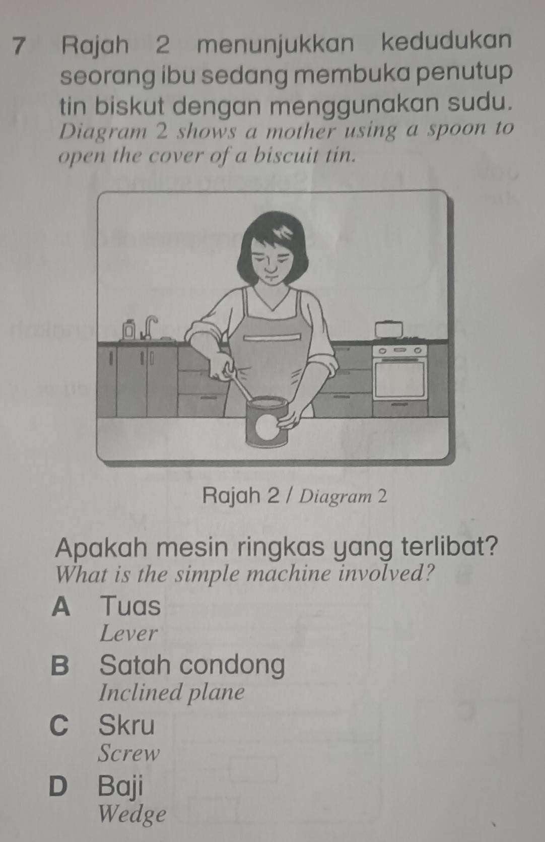 Rajah 2 menunjukkan kedudukan
seorang ibu sedang membuka penutup
tin biskut dengan menggunakan sudu.
Diagram 2 shows a mother using a spoon to
open the cover of a biscuit tin.
Rajah 2 / Diagram 2
Apakah mesin ringkas yang terlibat?
What is the simple machine involved?
A Tuas
Lever
B Satah condong
Inclined plane
C Skru
Screw
D Baji
Wedge