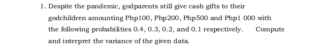 Despite the pandemic, godparents still give cash gifts to their 
godchildren amounting Php100, Php200, Php500 and Php1 000 with 
the following probabilities 0.4, 0.3, 0.2, and 0.1 respectively. Compute 
and interpret the variance of the given data.