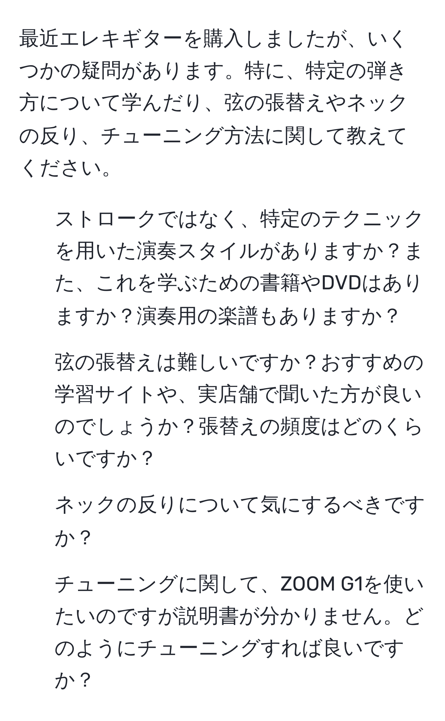 最近エレキギターを購入しましたが、いくつかの疑問があります。特に、特定の弾き方について学んだり、弦の張替えやネックの反り、チューニング方法に関して教えてください。

1. ストロークではなく、特定のテクニックを用いた演奏スタイルがありますか？また、これを学ぶための書籍やDVDはありますか？演奏用の楽譜もありますか？
  
2. 弦の張替えは難しいですか？おすすめの学習サイトや、実店舗で聞いた方が良いのでしょうか？張替えの頻度はどのくらいですか？

3. ネックの反りについて気にするべきですか？

4. チューニングに関して、ZOOM G1を使いたいのですが説明書が分かりません。どのようにチューニングすれば良いですか？