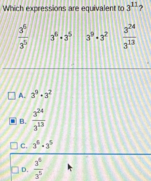 Which expressions are equivalent to 3^(11) ?
 3^6/3^5  3^6· 3^5 3^9· 3^2  3^(24)/3^(13) 
A. 3^9· 3^2
B.  3^(24)/3^(13) 
C. 3^6· 3^5
D.  3^6/3^5 