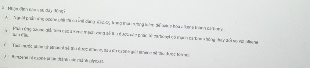 Nhận định nào sau đây đúng?
A Ngoài phán ứng ozone giải thì có thể dùng KMiO_ trong môi trường kiềm để oxide hóa alkene thành carbonyl.
B
ban đầu.
Phản ứng ozone giải trên các alkene mạch vòng sẽ thu được các phân tử carbonyl có mạch carbon không thay đổi so với alkene
C Tách nước phân tử ethanol sẽ thu được ethene, sau đó ozone giải ethene sẽ thu được formol.
D Benzene bị ozone phân thành các mãnh glyoxal.