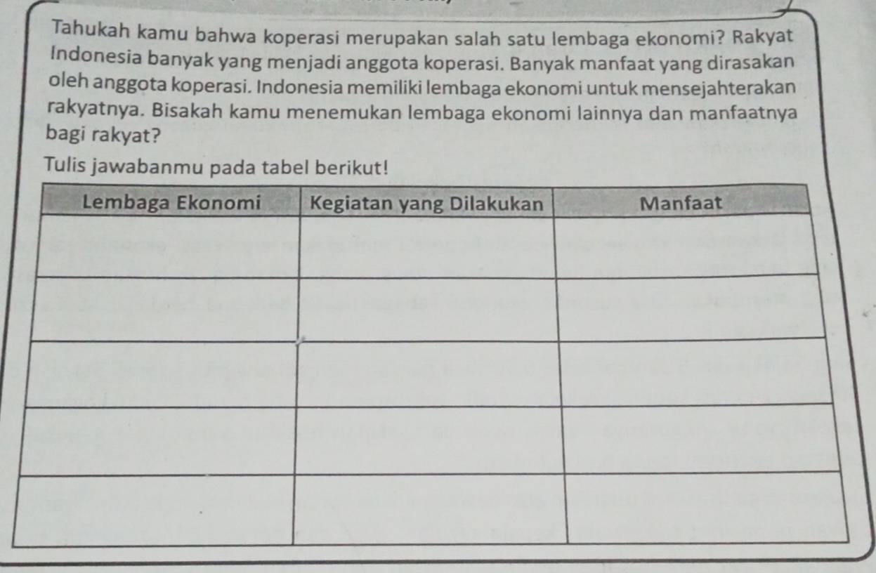 Tahukah kamu bahwa koperasi merupakan salah satu lembaga ekonomi? Rakyat 
Indonesia banyak yang menjadi anggota koperasi. Banyak manfaat yang dirasakan 
oleh anggota koperasi. Indonesia memiliki lembaga ekonomi untuk mensejahterakan 
rakyatnya. Bisakah kamu menemukan lembaga ekonomi lainnya dan manfaatnya 
bagi rakyat? 
Tu