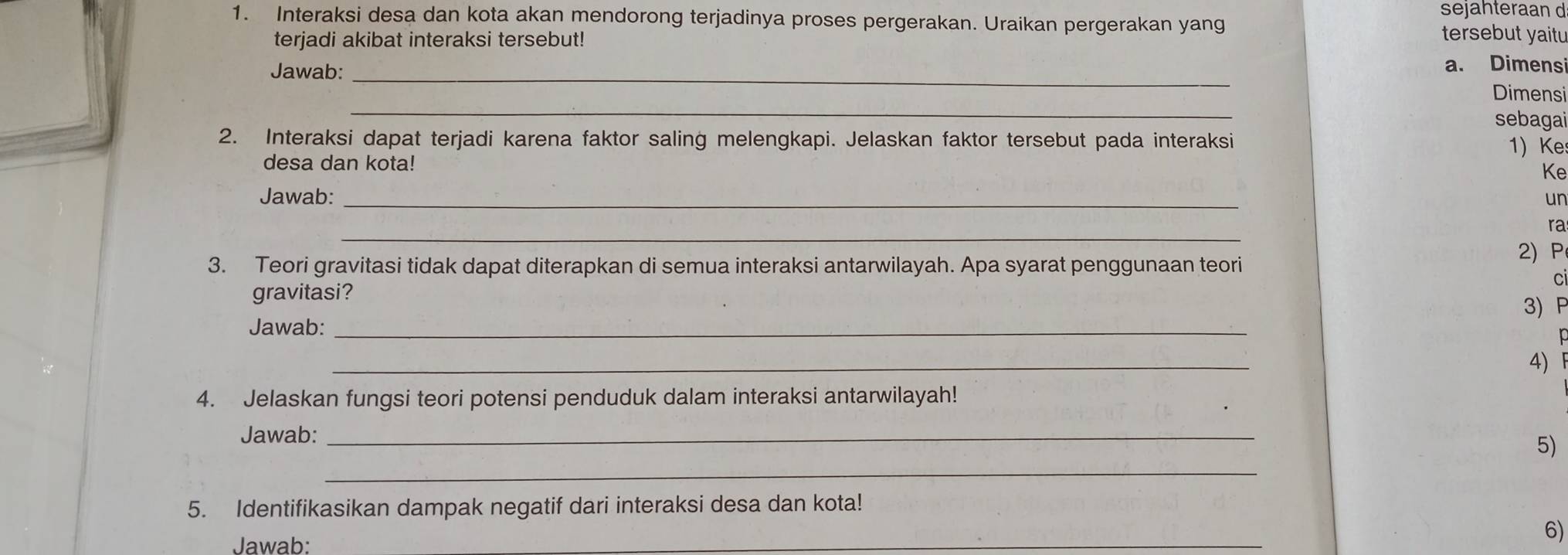 sejahteraan d 
1. Interaksi desa dan kota akan mendorong terjadinya proses pergerakan. Uraikan pergerakan yang tersebut yaitu 
terjadi akibat interaksi tersebut! 
Jawab:_ 
a. Dimensi 
_ 
Dimensi 
sebagai 
2. Interaksi dapat terjadi karena faktor saling melengkapi. Jelaskan faktor tersebut pada interaksi 1) Ke 
desa dan kota! 
Ke 
Jawab: _un 
_ 
ra 
2) P 
3. Teori gravitasi tidak dapat diterapkan di semua interaksi antarwilayah. Apa syarat penggunaan teori 
ci 
gravitasi? 
3) P 
Jawab:_ 
_ 
4) 
4. Jelaskan fungsi teori potensi penduduk dalam interaksi antarwilayah! 
Jawab:_ 
_ 
5) 
5. Identifikasikan dampak negatif dari interaksi desa dan kota! 
Jawab: 
_ 
6)