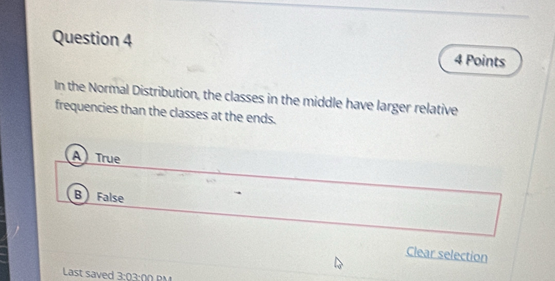 In the Normal Distribution, the classes in the middle have larger relative
frequencies than the classes at the ends.
A True
B False
Clear selection
Last saved 3:03:00 DM