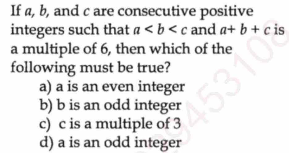 If a, b, and c are consecutive positive
integers such that a and a+b+c is
a multiple of 6, then which of the
following must be true?
a) a is an even integer
b) b is an odd integer
c) c is a multiple of 3
d) a is an odd integer