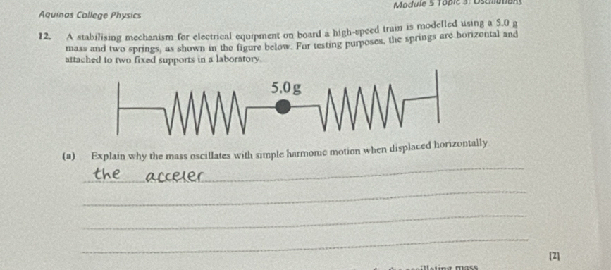 Module 5 Topic 3: Oscilutiuns 
Aquinas College Physics 
12. A stabilising mechanism for electrical equipment on board a high-speed train is modefled using a 5.0 g
mass and two springs, as shown in the figure below. For testing purposes, the springs are horizontal and 
attached to two fixed supports in a laboratory. 
_ 
(a) Explain why the mass oscillates with simple harmonc motion when displaced horizonlly 
_ 
_ 
_ 
[2]