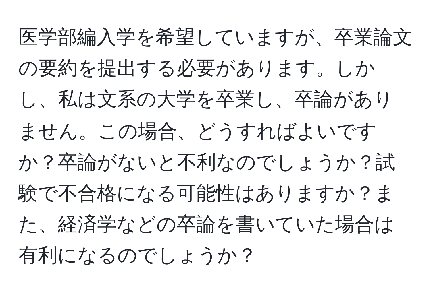 医学部編入学を希望していますが、卒業論文の要約を提出する必要があります。しかし、私は文系の大学を卒業し、卒論がありません。この場合、どうすればよいですか？卒論がないと不利なのでしょうか？試験で不合格になる可能性はありますか？また、経済学などの卒論を書いていた場合は有利になるのでしょうか？