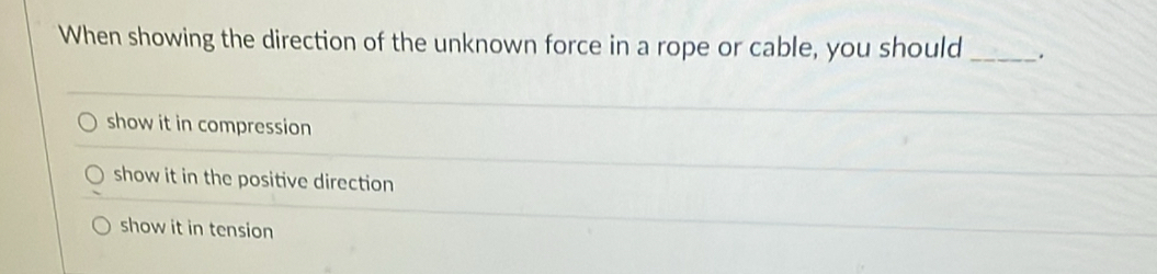 When showing the direction of the unknown force in a rope or cable, you should _.
show it in compression
show it in the positive direction
show it in tension