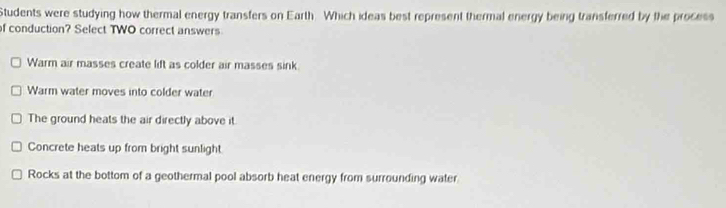 Students were studying how thermal energy transfers on Earth. Which ideas best represent thermal energy being transferred by the process
of conduction? Select TWO correct answers
Warm air masses create lift as colder air masses sink
Warm water moves into colder water
The ground heats the air directly above it
Concrete heats up from bright sunlight
Rocks at the bottom of a geothermal pool absorb heat energy from surrounding water