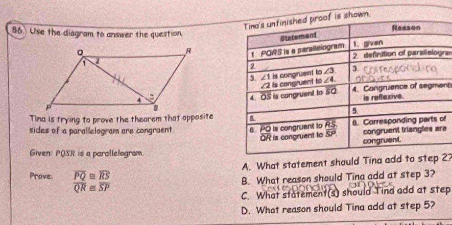 shown.
86 Use the diagram to answer the question
a
nt
Tina is trying to prove the theorem that opposite
sides of a parallelogram are congruentf
e
Given: PQSR is a parallelogram.
Prove: overline PQ≌ overline RS A. What statement should Tina add to step 27
overline QR≌ overline SP B. What reason should Tina add at step 3?
C. What statement(s) should Tind add at step
D. What reason should Tina add at step 5?