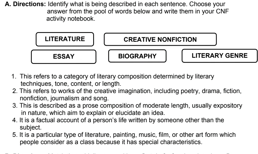 Directions: Identify what is being described in each sentence. Choose your
answer from the pool of words below and write them in your CNF
activity notebook.
LITERATURE CREATIVE NONFICTION
ESSAY BIOGRAPHY LITERARY GENRE
1. This refers to a category of literary composition determined by literary
techniques, tone, content, or length.
2. This refers to works of the creative imagination, including poetry, drama, fiction,
nonfiction, journalism and song.
3. This is described as a prose composition of moderate length, usually expository
in nature, which aim to explain or elucidate an idea.
4. It is a factual account of a person's life written by someone other than the
subject.
5. It is a particular type of literature, painting, music, film, or other art form which
people consider as a class because it has special characteristics.