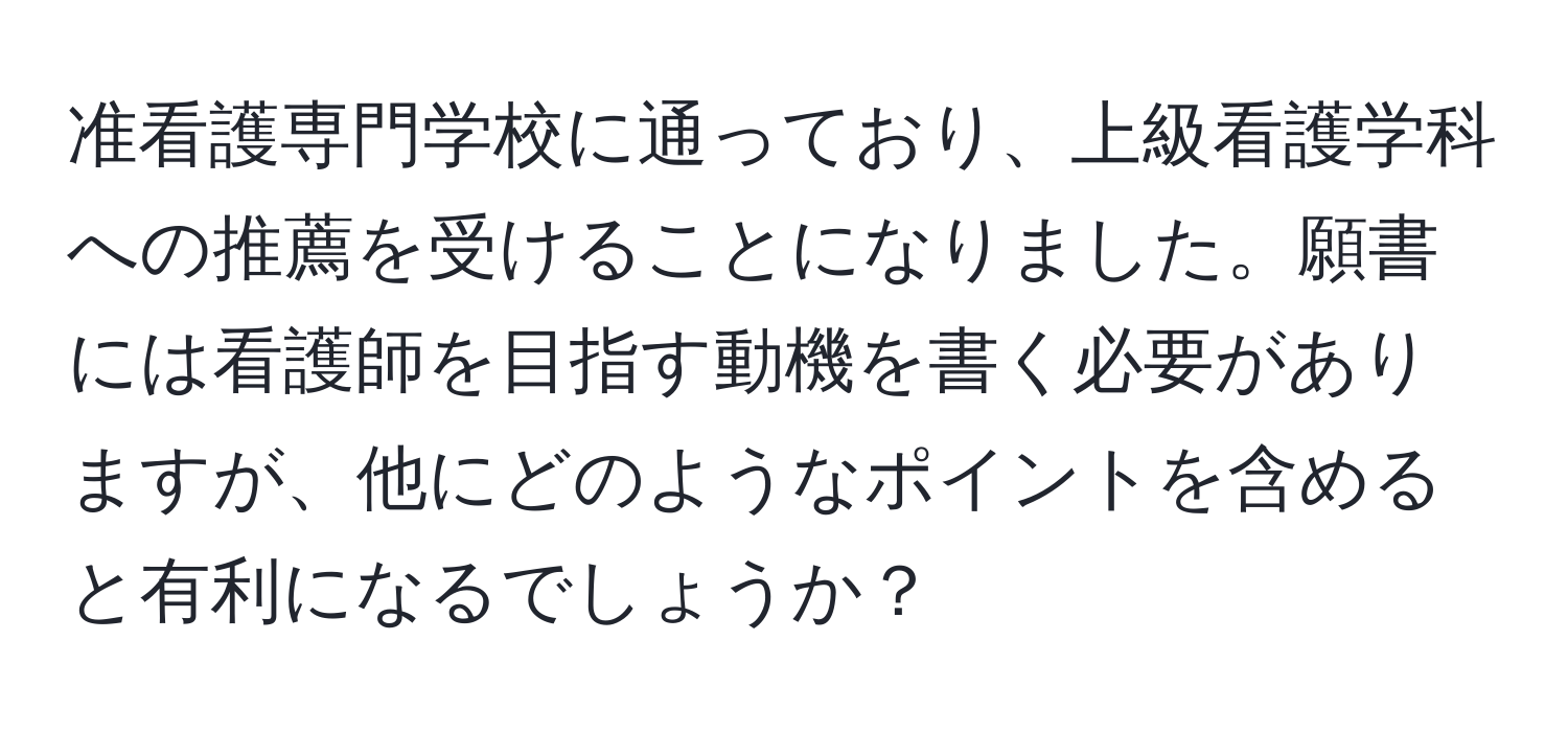 准看護専門学校に通っており、上級看護学科への推薦を受けることになりました。願書には看護師を目指す動機を書く必要がありますが、他にどのようなポイントを含めると有利になるでしょうか？