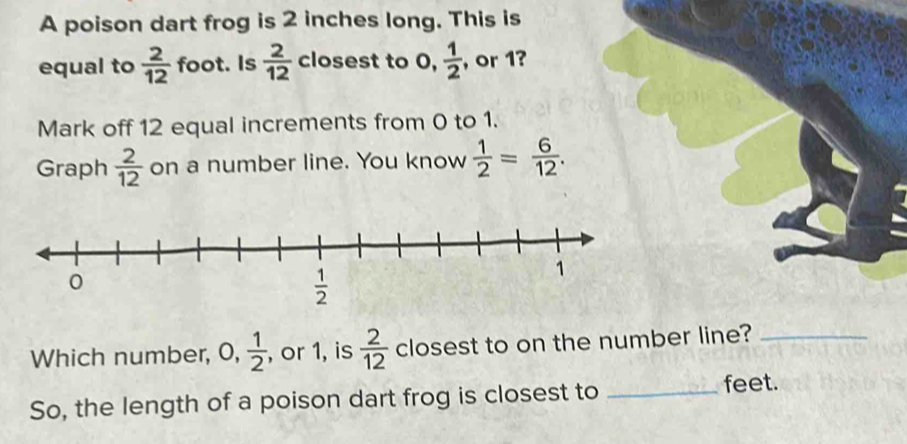 A poison dart frog is 2 inches long. This is
equal to  2/12  foot. Is  2/12  closest to 0,  1/2  , or 1?
Mark off 12 equal increments from 0 to 1.
Graph  2/12  on a number line. You know  1/2 = 6/12 .
Which number, 0, 1/2  , or 1, is  2/12  closest to on the number line?_
So, the length of a poison dart frog is closest to _feet.