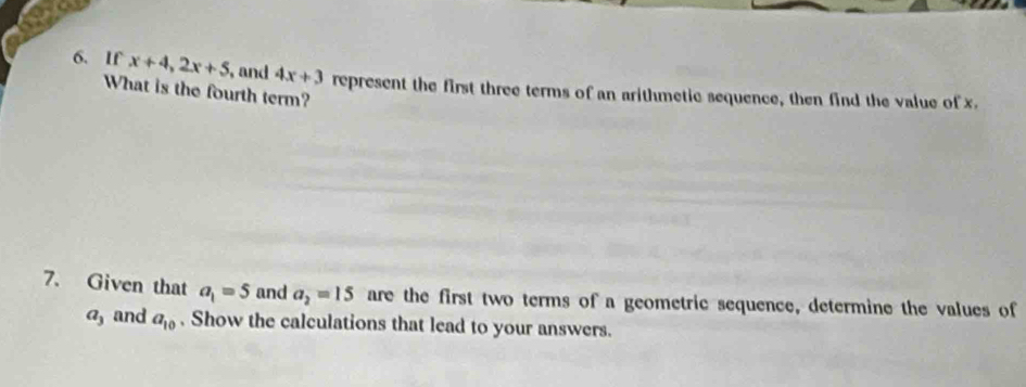 If x+4, 2x+5 , and 4x+3 represent the first three terms of an arithmetic sequence, then find the value of x. 
What is the fourth term? 
7. Given that a_1=5 and a_2=15 are the first two terms of a geometric sequence, determine the values of
a_3 and a_10. Show the calculations that lead to your answers.