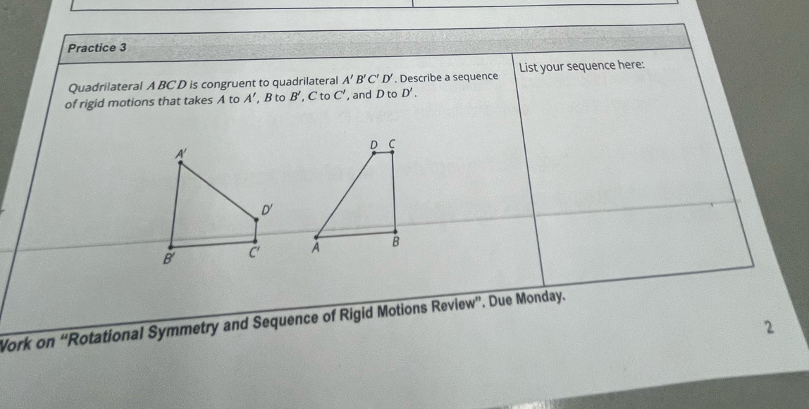 Practice 3 
Quadrilateral A BC D is congruent to quadrilateral A'B'C'D'. Describe a sequence List your sequence here: 
of rigid motions that takes A to A' B to B', C toC' , and D to D'. 

Work on “Rotational Symmetry and Sequence of Rigid Motions Review”. Due Monday. 
2