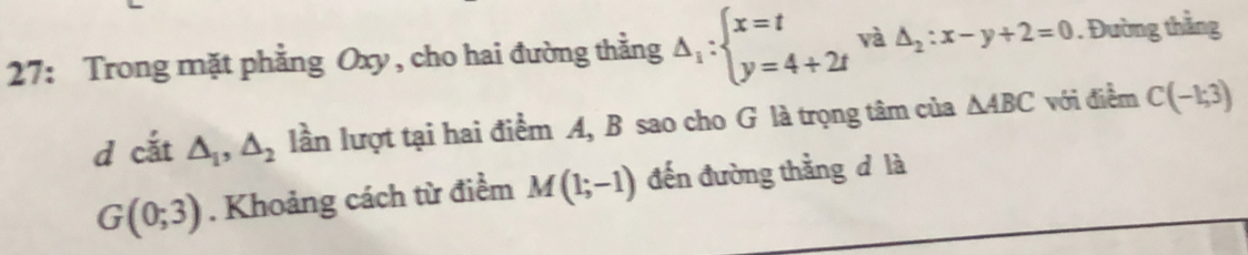 27: Trong mặt phẳng Oxy, cho hai đường thằng Delta _1:beginarrayl x=t y=4+2tendarray. và △ _2:x-y+2=0. Đường thằng 
d cắt △ _1, △ _2 lần lượt tại hai điểm A, B sao cho G là trọng tâm của △ ABC với điểm C(-1;3)
G(0;3). Khoảng cách từ điểm M(1;-1) đến đường thẳng d là