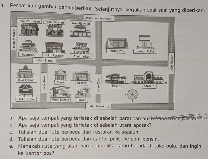 Perhatikan gambar denah berikut. Selanjutnya, kerjakan soal-soal yang diberikan. 
a. Apa saja tempat yang terletak di sebelah barat taman? 
b. Apa saja tempat yang terletak di sebelah utara apotek? 
c. Tulislah dua rute berbeda dari restoran ke stasiun. 
d. Tulislah dua rute berbeda dari kantor polisi ke pom bensin. 
e. Manakah rute yang akan kamu lalui jika kamu berada di toko buku dan ingin 
ke kantor pos?