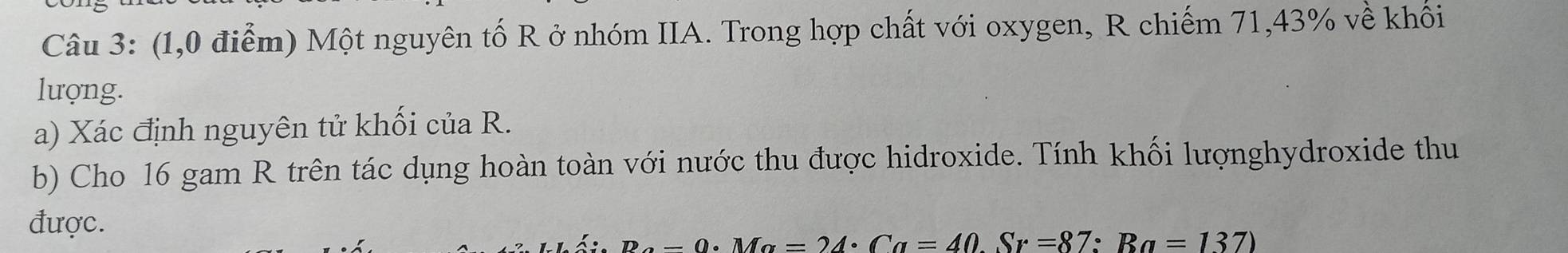 (1,0 điểm) Một nguyên tố R ở nhóm IIA. Trong hợp chất với oxygen, R chiếm 71,43% về khối 
lượng. 
a) Xác định nguyên tử khối của R. 
b) Cho 16 gam R trên tác dụng hoàn toàn với nước thu được hidroxide. Tính khối lượnghydroxide thu 
được.
R_alpha · Ma=24· Ca=40Sr=87:Ra=137)