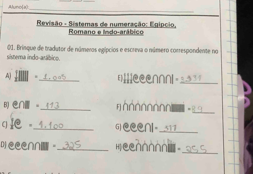 Aluno(a): 
_ 
_ 
Revisão - Sistemas de numeração: Egípcio, 
Romano e Indo-arábico 
01. Brinque de tradutor de números egípcios e escreva o número correspondente no 
sistema indo-arábico. 
A) =_ E)IIICCCN∩NI=_ 
B) @∩Ⅲ=_ FIN 
= 
_ 
C)I =_ G) CCCNI=_ 
_ 
D) @CC∩II||I =_ H) CCN∩∩∩Ni=