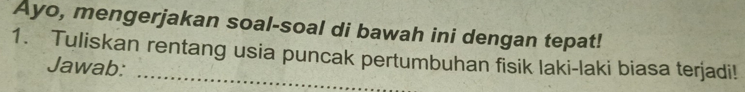 Ayo, mengerjakan soal-soal di bawah ini dengan tepat! 
1. Tuliskan rentang usia puncak pertumbuhan fisik laki-laki biasa terjadi! 
Jawab: