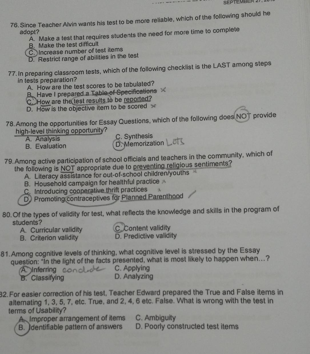 SEPTEMBER 2
76. Since Teacher Alvin wants his test to be more reliable, which of the following should he
adopt?
A. Make a test that requires students the need for more time to complete
B. Make the test difficult
C. Increase number of test items
D. Restrict range of abilities in the test
77. In preparing classroom tests, which of the following checklist is the LAST among steps
in tests preparation?
A. How are the test scores to be tabulated?
B.Have I prepared a Table of Specifications
C. How are the test results to be reported?
D. How is the objective item to be scored x
78.Among the opportunities for Essay Questions, which of the following does NOT provide
high-level thinking opportunity?
A. Analysis C. Synthesis
B. Evaluation D. Memorization
79. Among active participation of school officials and teachers in the community, which of
the following is NOT appropriate due to preventing religious sentiments?
A. Literacy assistance for out-of-school children/youths
B. Household campaign for healthful practice
C. Introducing cooperative thrift practices
D. Promoting contraceptives for Planned Parenthood
80. Of the types of validity for test, what reflects the knowledge and skills in the program of
students?
A. Curricular validity C. Content validity
B. Criterion validity D. Predictive validity
81.Among cognitive levels of thinking, what cognitive level is stressed by the Essay
question: “In the light of the facts presented, what is most likely to happen when…?
A. Inferring C. Applying
B. Classifying D. Analyzing
32. For easier correction of his test, Teacher Edward prepared the True and False items in
alternating 1, 3, 5, 7, etc. True, and 2, 4, 6 etc. False. What is wrong with the test in
terms of Usability?
A Improper arrangement of items C. Ambiguity
B. dentifiable pattern of answers D. Poorly constructed test items